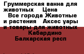 Груммерская ванна для животных. › Цена ­ 25 000 - Все города Животные и растения » Аксесcуары и товары для животных   . Кабардино-Балкарская респ.